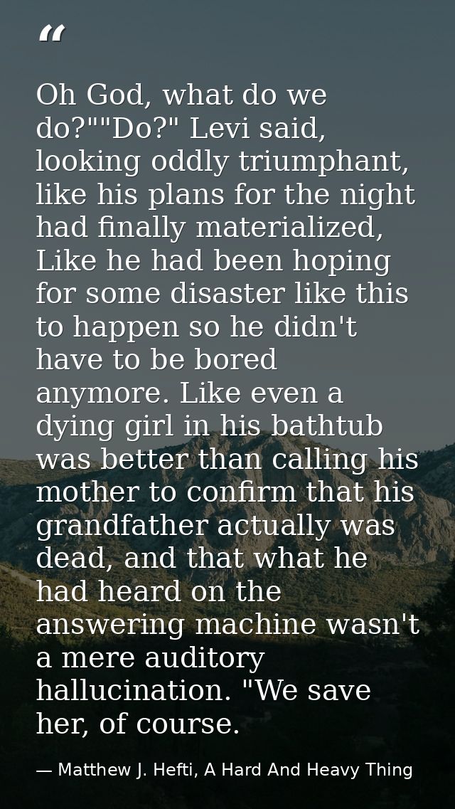 Oh God, what do we do?""Do?" Levi said, looking oddly triumphant, like his plans for the night had finally materialized, — Matthew J. Hefti, A Hard And Heavy Thing