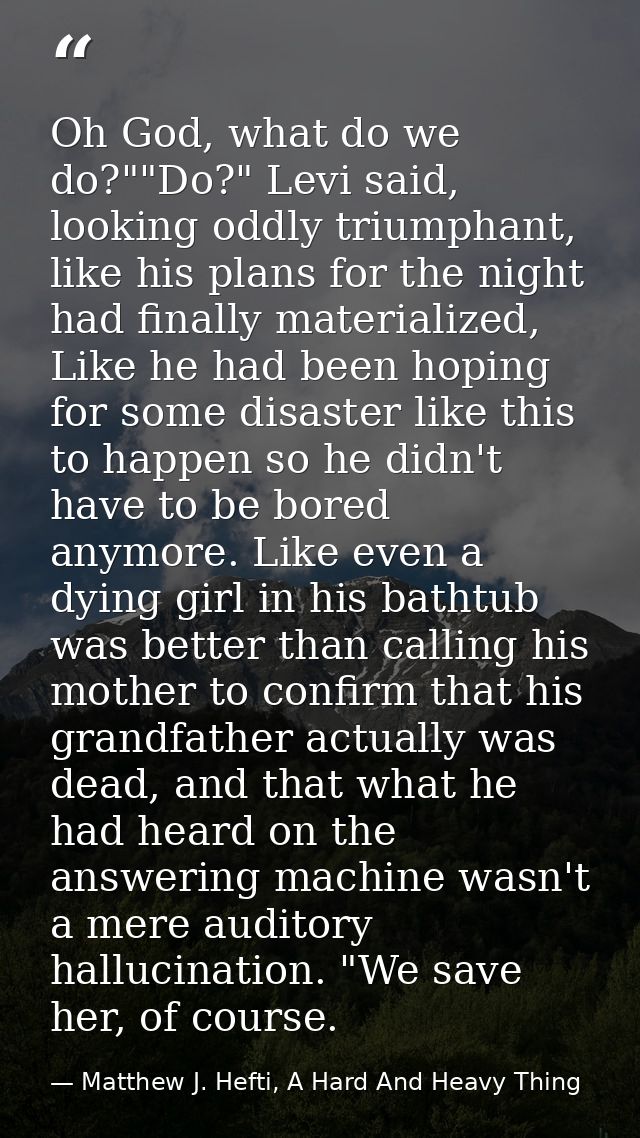 Oh God, what do we do?""Do?" Levi said, looking oddly triumphant, like his plans for the night had finally materialized, — Matthew J. Hefti, A Hard And Heavy Thing