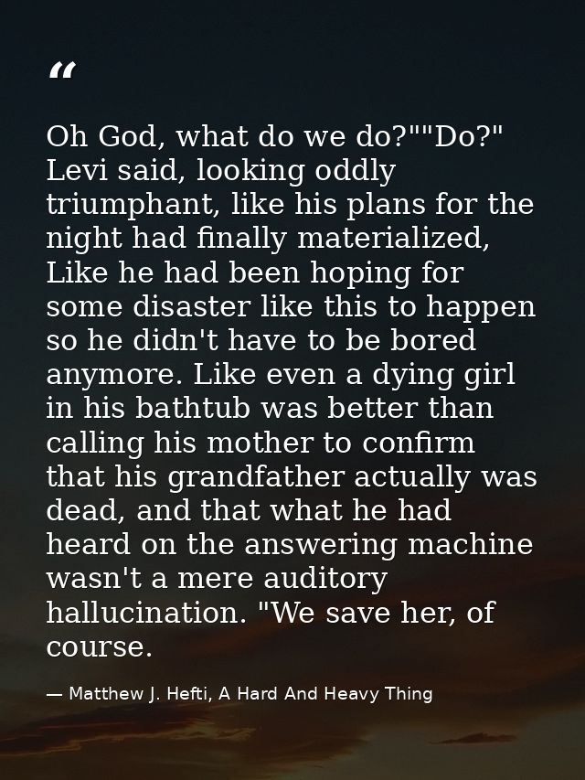 Oh God, what do we do?""Do?" Levi said, looking oddly triumphant, like his plans for the night had finally materialized, — Matthew J. Hefti, A Hard And Heavy Thing