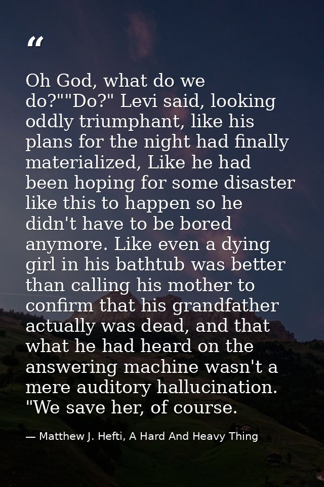 Oh God, what do we do?""Do?" Levi said, looking oddly triumphant, like his plans for the night had finally materialized, — Matthew J. Hefti, A Hard And Heavy Thing