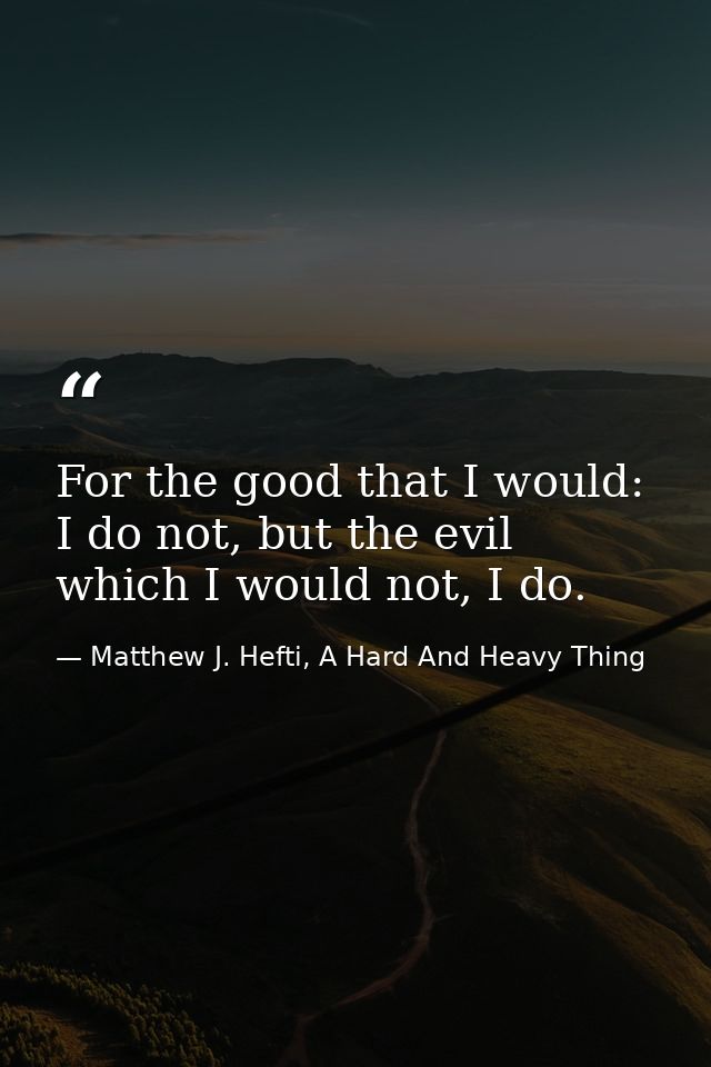 For the good that I would: I do not, but the evil which I would not, I do. — Matthew J. Hefti, A Hard And Heavy Thing