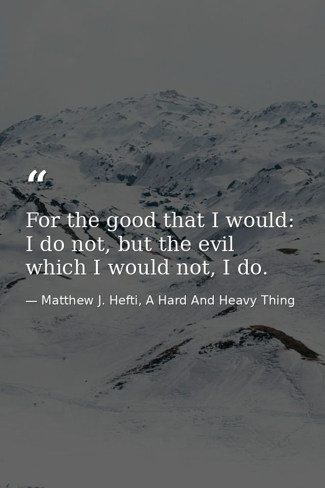 For the good that I would: I do not, but the evil which I would not, I do. — Matthew J. Hefti, A Hard And Heavy Thing