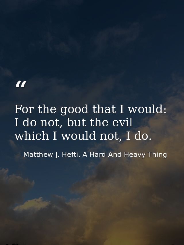 For the good that I would: I do not, but the evil which I would not, I do. — Matthew J. Hefti, A Hard And Heavy Thing