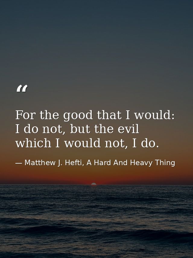 For the good that I would: I do not, but the evil which I would not, I do. — Matthew J. Hefti, A Hard And Heavy Thing