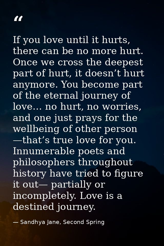 If you love until it hurts, there can be no more hurt. Once we cross the deepest part of hurt, it doesn’t hurt anymore.  — Sandhya Jane, Second Spring