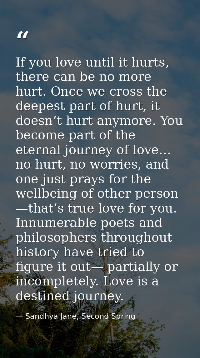 If you love until it hurts, there can be no more hurt. Once we cross the deepest part of hurt, it doesn’t hurt anymore.  — Sandhya Jane, Second Spring