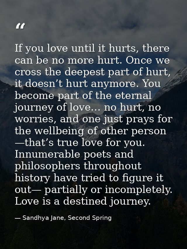 If you love until it hurts, there can be no more hurt. Once we cross the deepest part of hurt, it doesn’t hurt anymore.  — Sandhya Jane, Second Spring