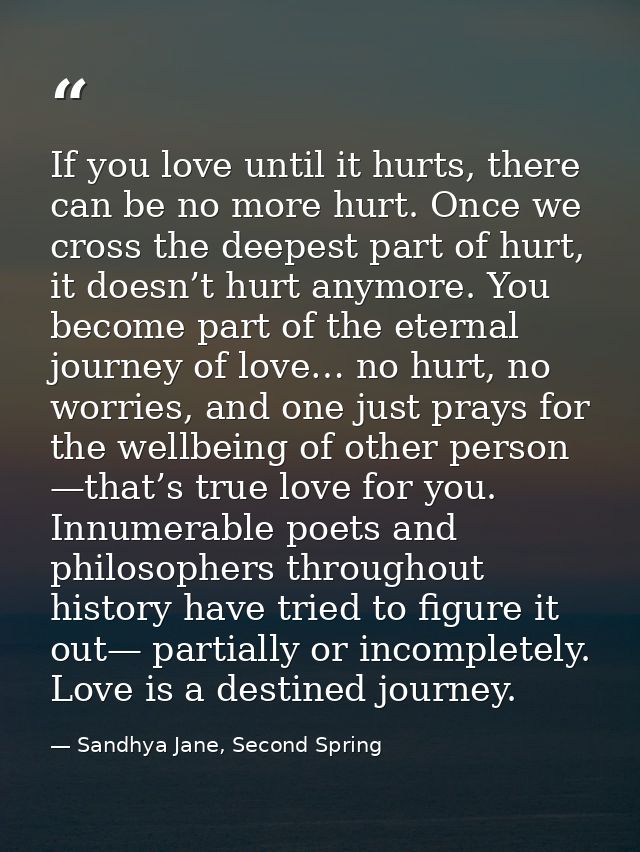 If you love until it hurts, there can be no more hurt. Once we cross the deepest part of hurt, it doesn’t hurt anymore.  — Sandhya Jane, Second Spring