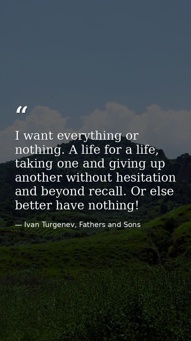 I want everything or nothing. A life for a life, taking one and giving up another without hesitation and beyond recall.  — Ivan Turgenev, Fathers and Sons