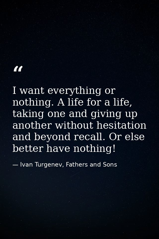 I want everything or nothing. A life for a life, taking one and giving up another without hesitation and beyond recall.  — Ivan Turgenev, Fathers and Sons