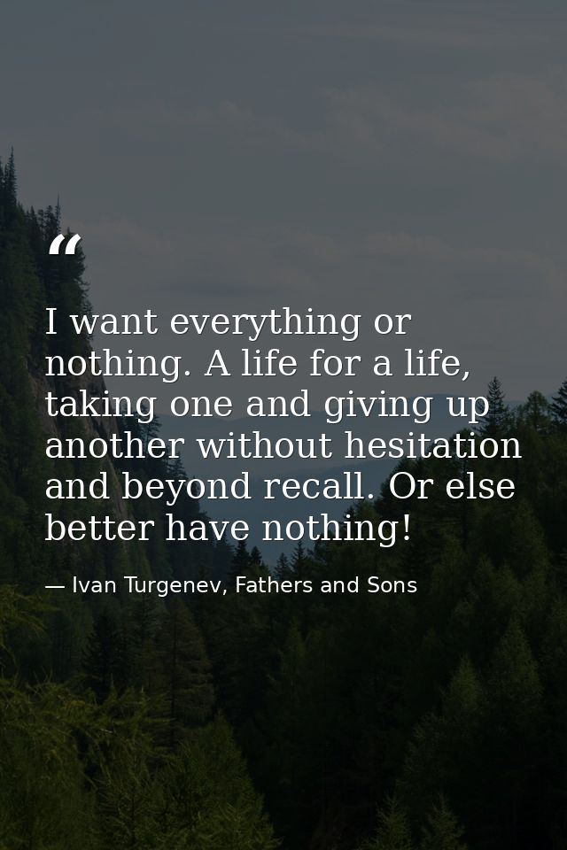 I want everything or nothing. A life for a life, taking one and giving up another without hesitation and beyond recall.  — Ivan Turgenev, Fathers and Sons