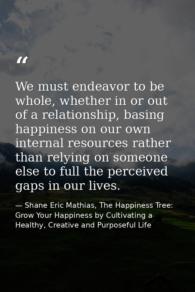 We must endeavor to be whole, whether in or out of a relationship, basing happiness on our own internal resources rather — Shane Eric Mathias, The Happiness Tree: Grow Your Happiness by Cultivating a Healthy, Creative and Purposeful Life