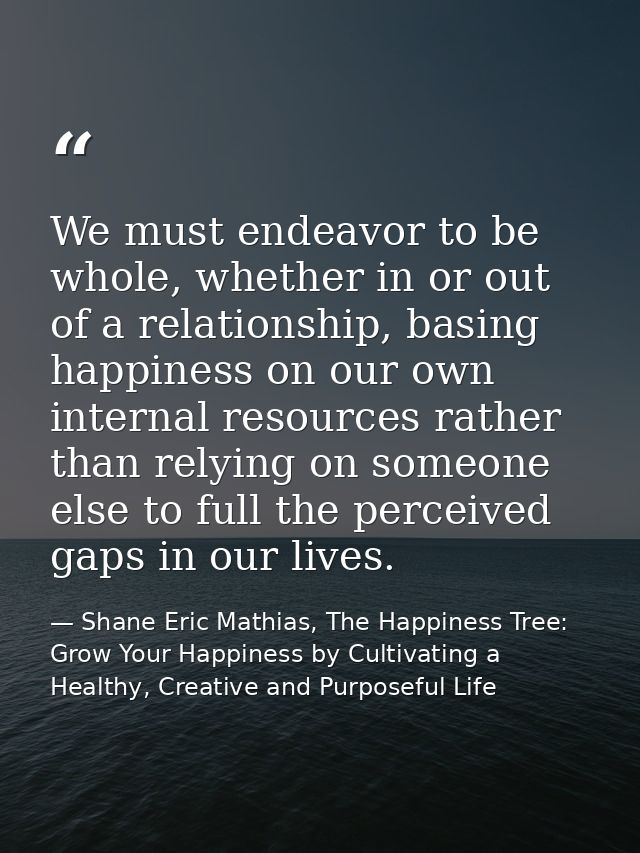 We must endeavor to be whole, whether in or out of a relationship, basing happiness on our own internal resources rather — Shane Eric Mathias, The Happiness Tree: Grow Your Happiness by Cultivating a Healthy, Creative and Purposeful Life