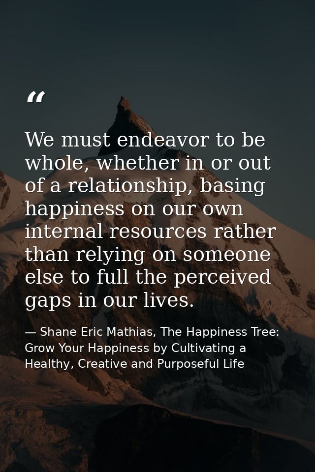 We must endeavor to be whole, whether in or out of a relationship, basing happiness on our own internal resources rather — Shane Eric Mathias, The Happiness Tree: Grow Your Happiness by Cultivating a Healthy, Creative and Purposeful Life