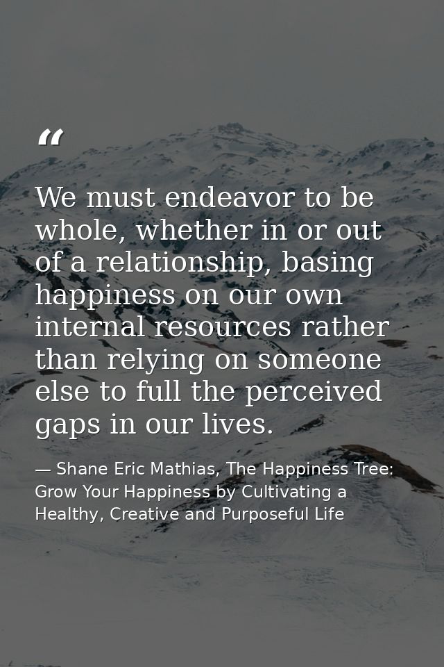 We must endeavor to be whole, whether in or out of a relationship, basing happiness on our own internal resources rather — Shane Eric Mathias, The Happiness Tree: Grow Your Happiness by Cultivating a Healthy, Creative and Purposeful Life