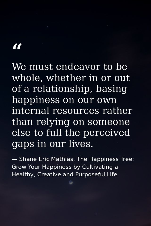 We must endeavor to be whole, whether in or out of a relationship, basing happiness on our own internal resources rather — Shane Eric Mathias, The Happiness Tree: Grow Your Happiness by Cultivating a Healthy, Creative and Purposeful Life