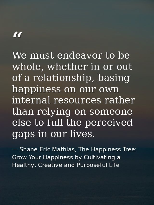 We must endeavor to be whole, whether in or out of a relationship, basing happiness on our own internal resources rather — Shane Eric Mathias, The Happiness Tree: Grow Your Happiness by Cultivating a Healthy, Creative and Purposeful Life