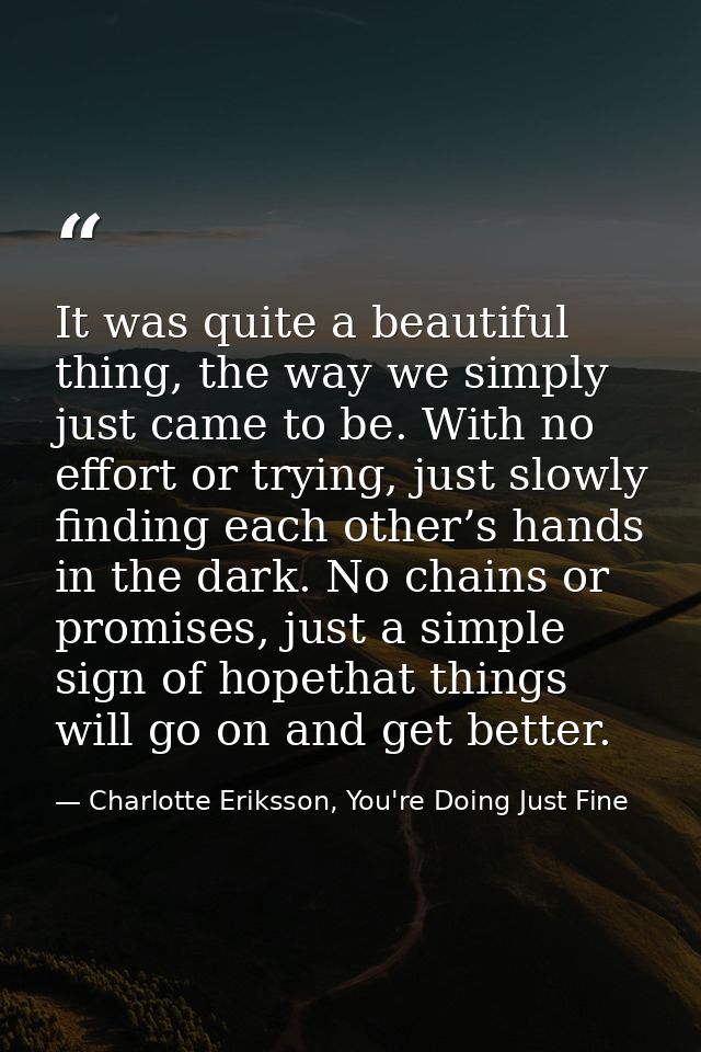 It was quite a beautiful thing, the way we simply just came to be. With no effort or trying, just slowly finding each ot — Charlotte Eriksson, You're Doing Just Fine