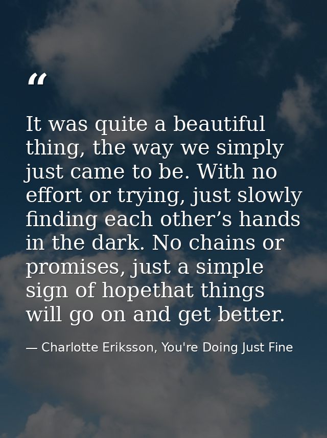 It was quite a beautiful thing, the way we simply just came to be. With no effort or trying, just slowly finding each ot — Charlotte Eriksson, You're Doing Just Fine