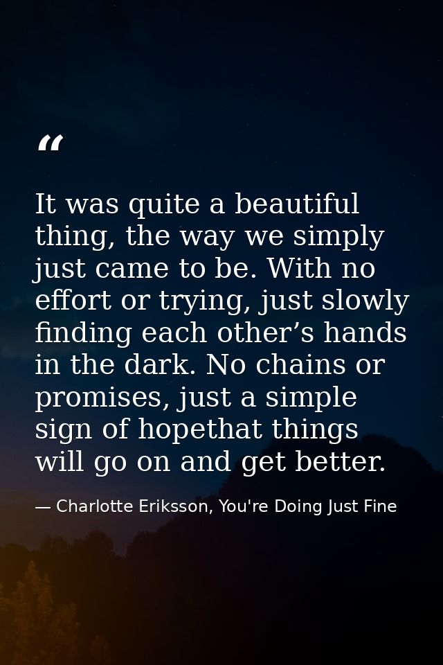 It was quite a beautiful thing, the way we simply just came to be. With no effort or trying, just slowly finding each ot — Charlotte Eriksson, You're Doing Just Fine