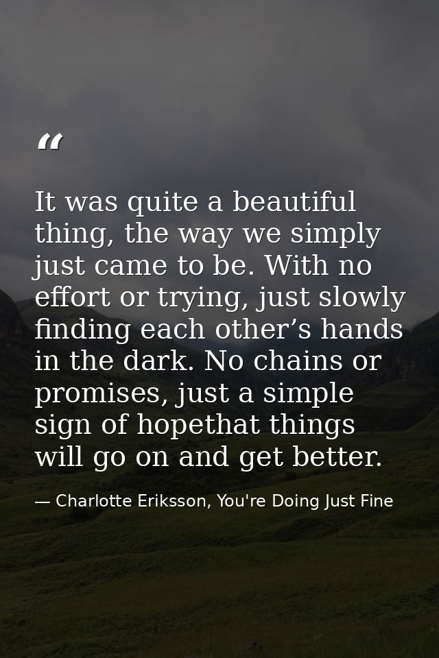 It was quite a beautiful thing, the way we simply just came to be. With no effort or trying, just slowly finding each ot — Charlotte Eriksson, You're Doing Just Fine