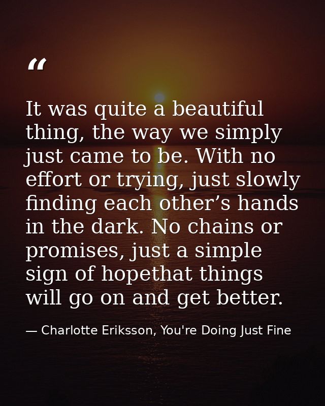 It was quite a beautiful thing, the way we simply just came to be. With no effort or trying, just slowly finding each ot — Charlotte Eriksson, You're Doing Just Fine