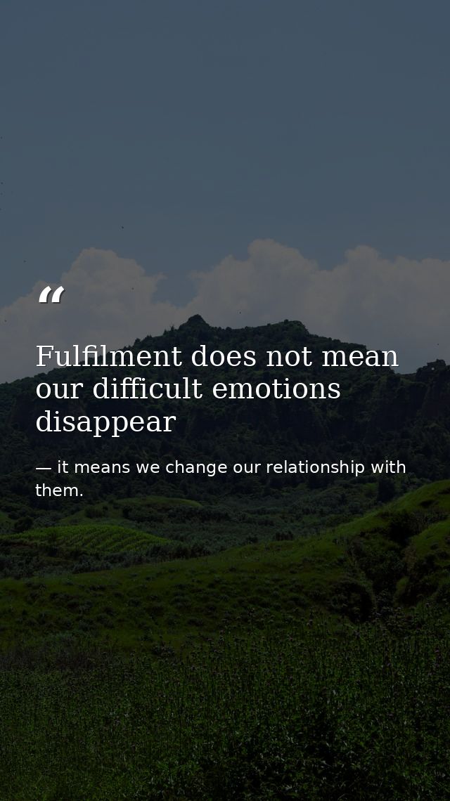 Fulfilment does not mean our difficult emotions disappear — it means we change our relationship with them.
