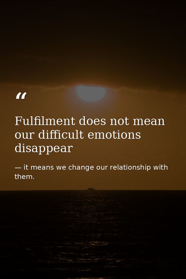 Fulfilment does not mean our difficult emotions disappear — it means we change our relationship with them.