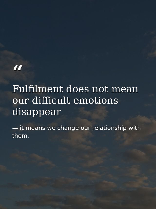 Fulfilment does not mean our difficult emotions disappear — it means we change our relationship with them.