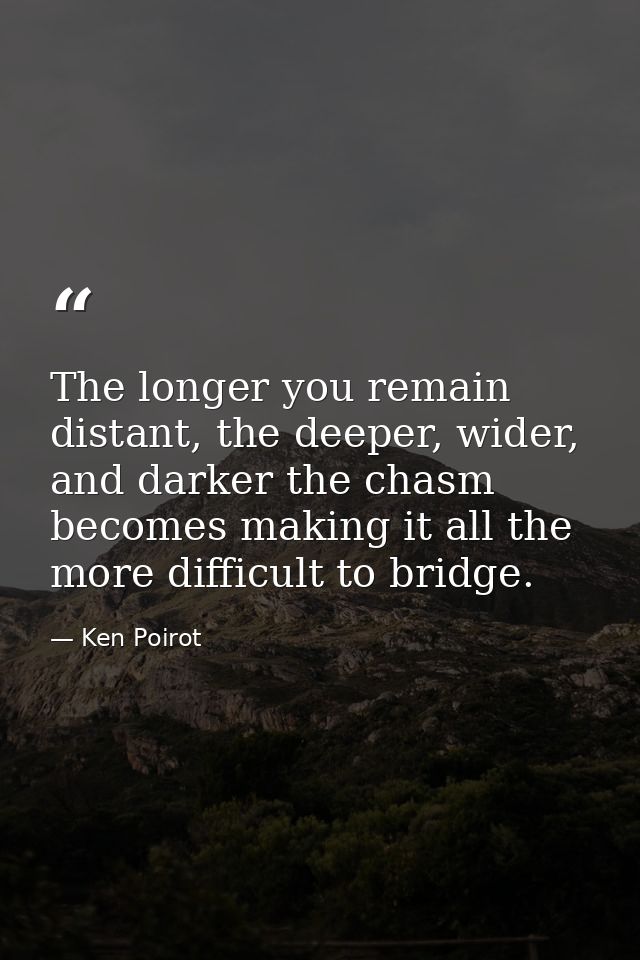The longer you remain distant, the deeper, wider, and darker the chasm becomes making it all the more difficult to bridg — Ken Poirot