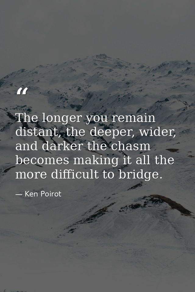 The longer you remain distant, the deeper, wider, and darker the chasm becomes making it all the more difficult to bridg — Ken Poirot