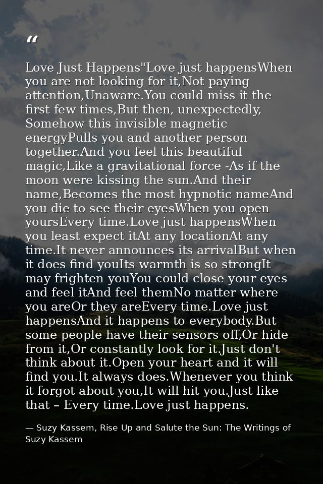 Love Just Happens"Love just happensWhen you are not looking for it,Not paying attention,Unaware.You could miss it the fi — Suzy Kassem, Rise Up and Salute the Sun: The Writings of Suzy Kassem