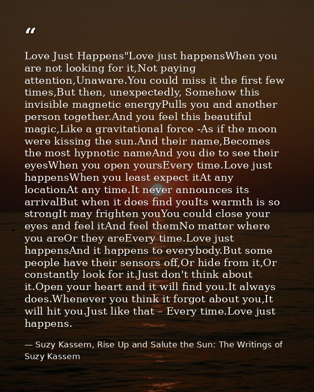Love Just Happens"Love just happensWhen you are not looking for it,Not paying attention,Unaware.You could miss it the fi — Suzy Kassem, Rise Up and Salute the Sun: The Writings of Suzy Kassem