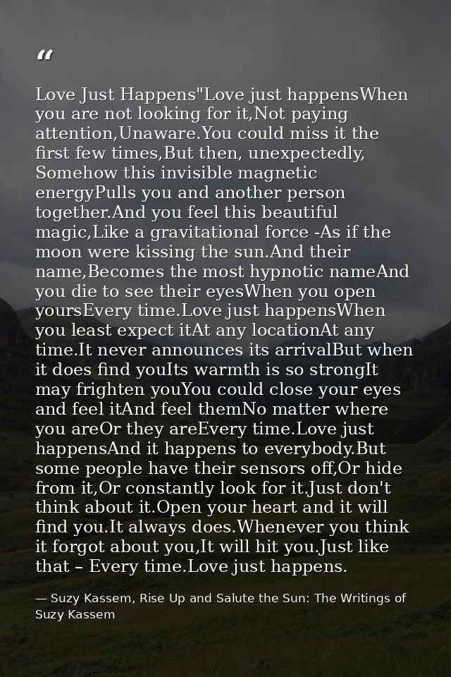 Love Just Happens"Love just happensWhen you are not looking for it,Not paying attention,Unaware.You could miss it the fi — Suzy Kassem, Rise Up and Salute the Sun: The Writings of Suzy Kassem