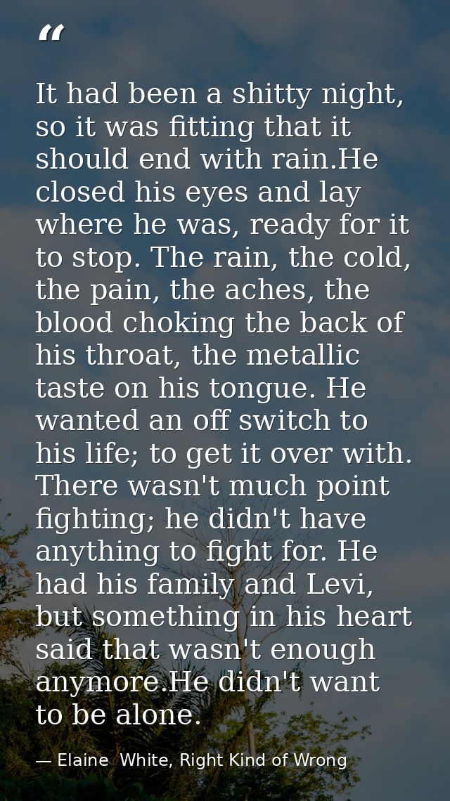 It had been a shitty night, so it was fitting that it should end with rain.He closed his eyes and lay where he was, read — Elaine  White, Right Kind of Wrong