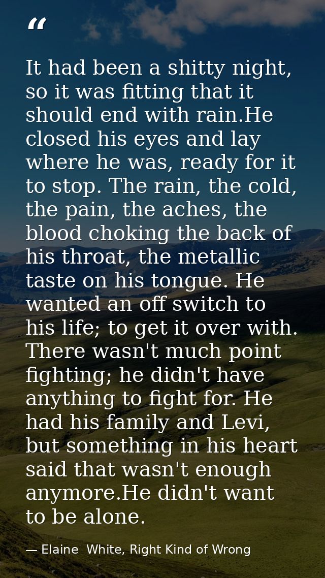 It had been a shitty night, so it was fitting that it should end with rain.He closed his eyes and lay where he was, read — Elaine  White, Right Kind of Wrong
