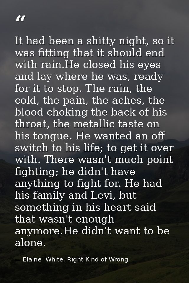 It had been a shitty night, so it was fitting that it should end with rain.He closed his eyes and lay where he was, read — Elaine  White, Right Kind of Wrong