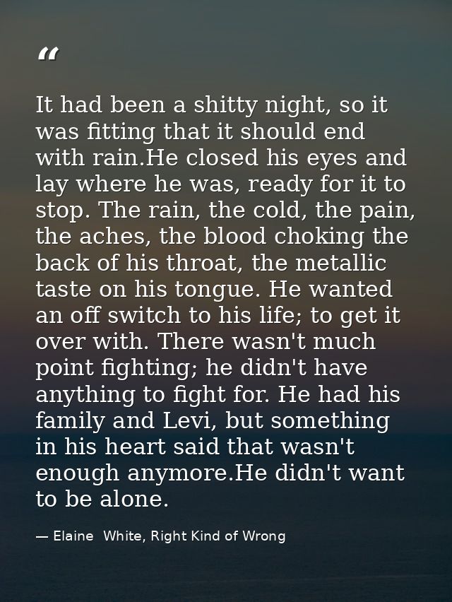 It had been a shitty night, so it was fitting that it should end with rain.He closed his eyes and lay where he was, read — Elaine  White, Right Kind of Wrong