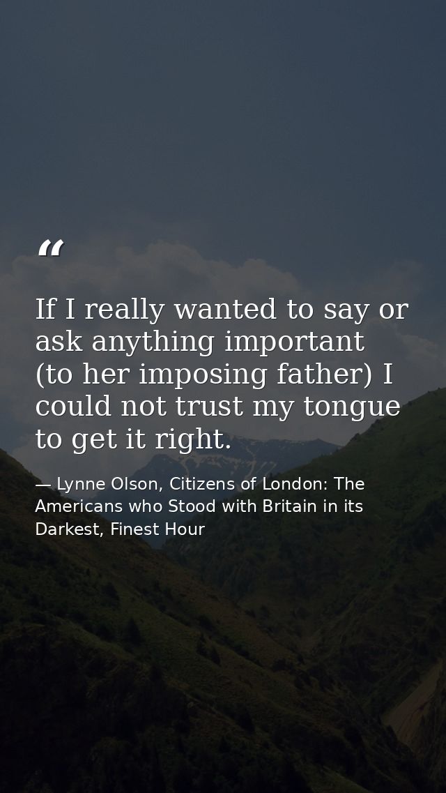 If I really wanted to say or ask anything important (to her imposing father) I could not trust my tongue to get it right — Lynne Olson, Citizens of London: The Americans who Stood with Britain in its Darkest, Finest Hour
