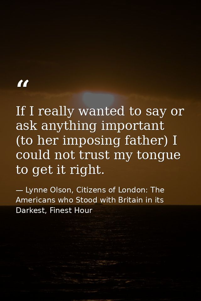If I really wanted to say or ask anything important (to her imposing father) I could not trust my tongue to get it right — Lynne Olson, Citizens of London: The Americans who Stood with Britain in its Darkest, Finest Hour