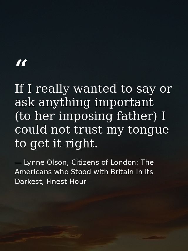 If I really wanted to say or ask anything important (to her imposing father) I could not trust my tongue to get it right — Lynne Olson, Citizens of London: The Americans who Stood with Britain in its Darkest, Finest Hour