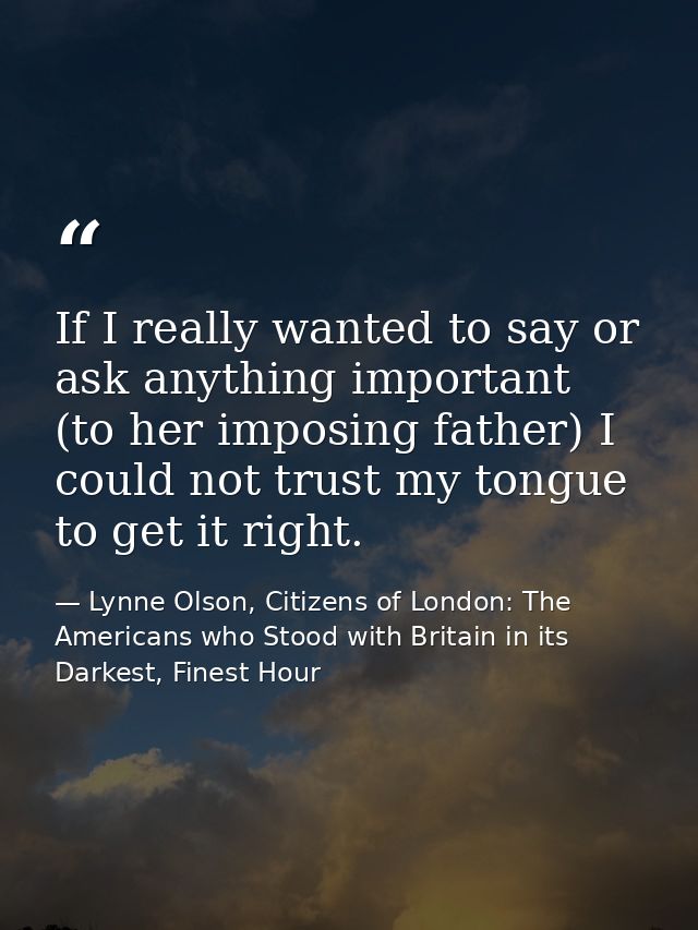 If I really wanted to say or ask anything important (to her imposing father) I could not trust my tongue to get it right — Lynne Olson, Citizens of London: The Americans who Stood with Britain in its Darkest, Finest Hour