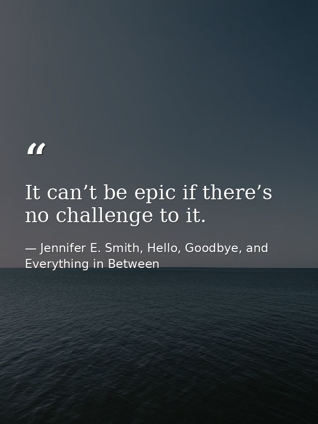 It can’t be epic if there’s no challenge to it. — Jennifer E. Smith, Hello, Goodbye, and Everything in Between