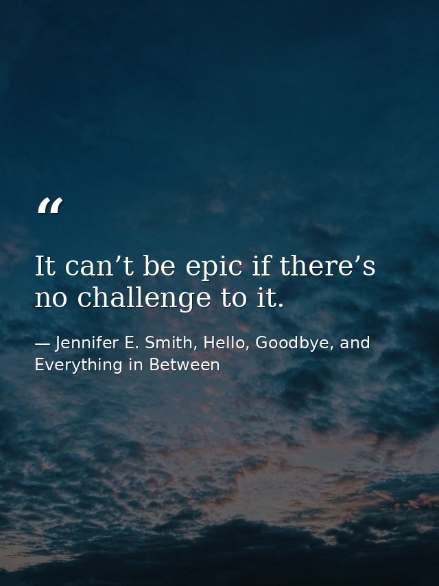 It can’t be epic if there’s no challenge to it. — Jennifer E. Smith, Hello, Goodbye, and Everything in Between