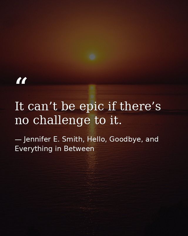 It can’t be epic if there’s no challenge to it. — Jennifer E. Smith, Hello, Goodbye, and Everything in Between