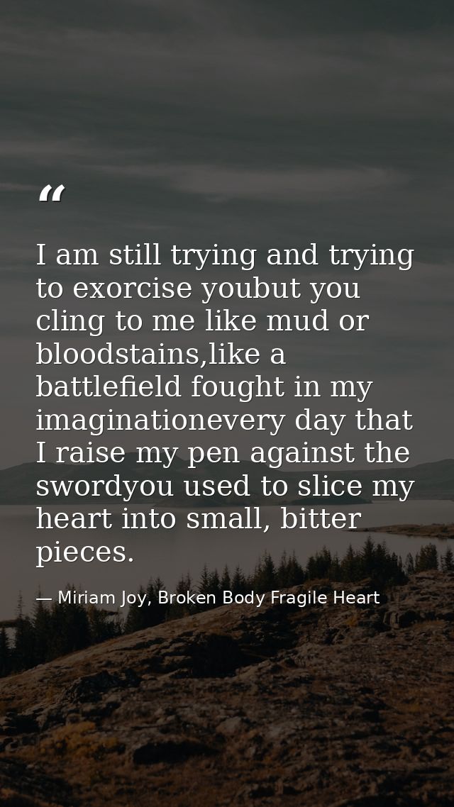 I am still trying and trying to exorcise youbut you cling to me like mud or bloodstains,like a battlefield fought in my  — Miriam Joy, Broken Body Fragile Heart