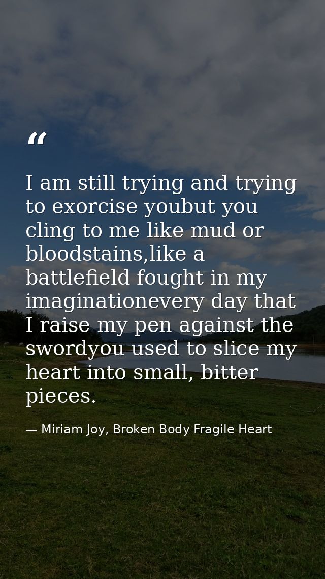 I am still trying and trying to exorcise youbut you cling to me like mud or bloodstains,like a battlefield fought in my  — Miriam Joy, Broken Body Fragile Heart