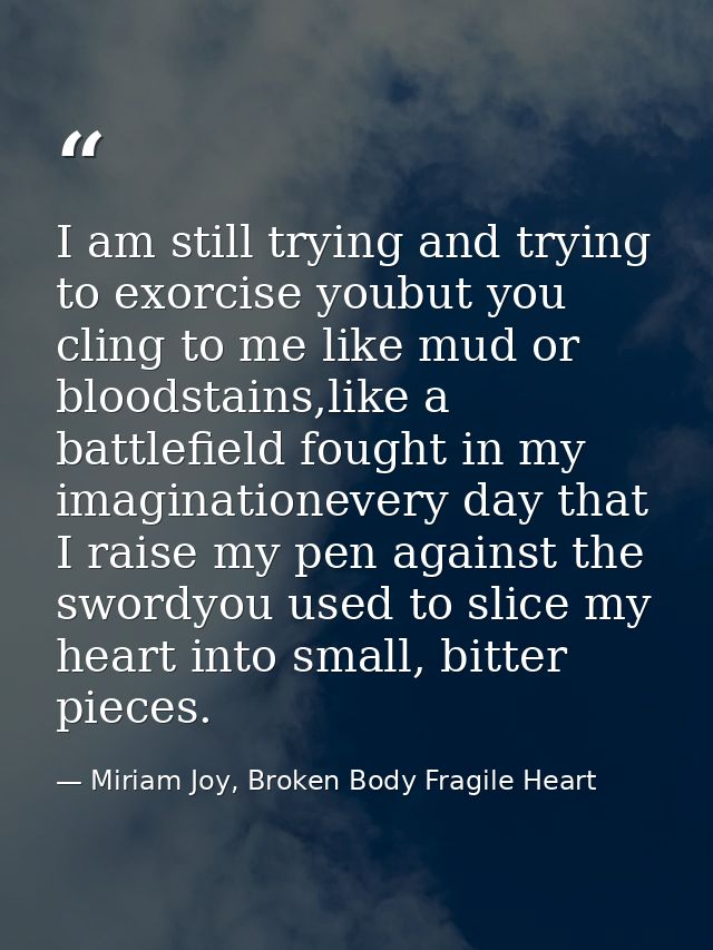 I am still trying and trying to exorcise youbut you cling to me like mud or bloodstains,like a battlefield fought in my  — Miriam Joy, Broken Body Fragile Heart