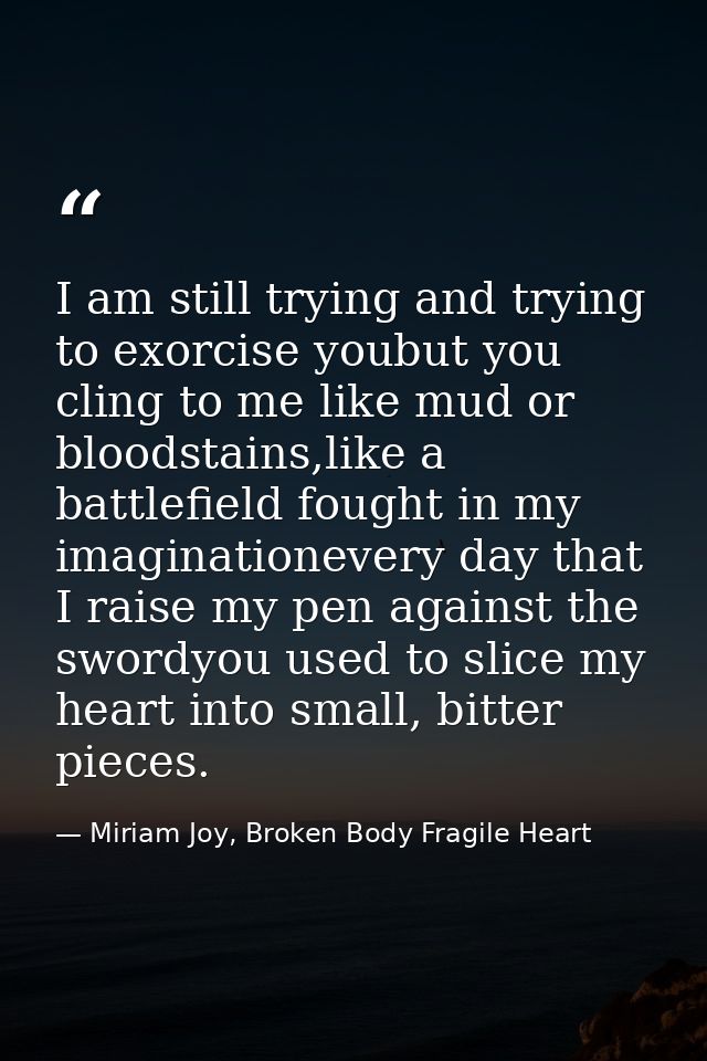 I am still trying and trying to exorcise youbut you cling to me like mud or bloodstains,like a battlefield fought in my  — Miriam Joy, Broken Body Fragile Heart