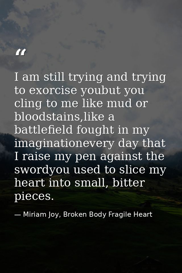 I am still trying and trying to exorcise youbut you cling to me like mud or bloodstains,like a battlefield fought in my  — Miriam Joy, Broken Body Fragile Heart